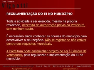 Dep. Federal

V ig n a t t i
    REGULAMENTAÇÃO DO EI NO MUNICÍPIO

    Toda a atividade a ser exercida, mesmo na própria
    residência, necessita de autorização prévia da Prefeitura,
    sem nenhum custo.

    É necessário ainda conhecer as normas do município para
    desenvolver o seu negócio. Não se registre se não estiver
    dentro dos requisitos municipais.

    A Prefeitura pode encaminhar projeto de Lei à Câmara de
    Vereadores, para regularizar a implementação do EI no
    município.

Deputado Federal Cláudio Vignatti (PT-SC)   Anexo III – Gab. 473   CEP: 70.160-900 Brasília – DF   Fone: (61) 215.5473

           dep.vignatti@camara.gov.br                                            www.vignatti.com.br
 