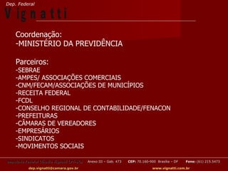 Dep. Federal

V ig n a t t i
    Coordenação:
    -MINISTÉRIO DA PREVIDÊNCIA

    Parceiros:
    -SEBRAE
    -AMPES/ ASSOCIAÇÕES COMERCIAIS
    -CNM/FECAM/ASSOCIAÇÕES DE MUNICÍPIOS
    -RECEITA FEDERAL
    -FCDL
    -CONSELHO REGIONAL DE CONTABILIDADE/FENACON
    -PREFEITURAS
    -CÂMARAS DE VEREADORES
    -EMPRESÁRIOS
    -SINDICATOS
    -MOVIMENTOS SOCIAIS

Deputado Federal Cláudio Vignatti (PT-SC)   Anexo III – Gab. 473   CEP: 70.160-900 Brasília – DF   Fone: (61) 215.5473

           dep.vignatti@camara.gov.br                                            www.vignatti.com.br
 