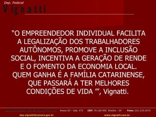 Dep. Federal

V ig n a t t i

    “O EMPREENDEDOR INDIVIDUAL FACILITA
      A LEGALIZAÇÃO DOS TRABALHADORES
       AUTÔNOMOS, PROMOVE A INCLUSÃO
    SOCIAL, INCENTIVA A GERAÇÃO DE RENDE
       E O FOMENTO DA ECONOMIA LOCAL.
    QUEM GANHA É A FAMÍLIA CATARINENSE,
         QUE PASSARÁ A TER MELHORES
         CONDIÇÕES DE VIDA ”’, Vignatti.

Deputado Federal Cláudio Vignatti (PT-SC)   Anexo III – Gab. 473   CEP: 70.160-900 Brasília – DF   Fone: (61) 215.5473

           dep.vignatti@camara.gov.br                                            www.vignatti.com.br
 