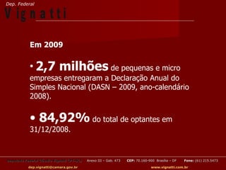 Dep. Federal

V ig n a t t i
            Em 2009

            •   2,7 milhões de pequenas e micro
            empresas entregaram a Declaração Anual do
            Simples Nacional (DASN – 2009, ano-calendário
            2008).


            • 84,92% do total de optantes em
            31/12/2008.


Deputado Federal Cláudio Vignatti (PT-SC)   Anexo III – Gab. 473   CEP: 70.160-900 Brasília – DF   Fone: (61) 215.5473

           dep.vignatti@camara.gov.br                                            www.vignatti.com.br
 