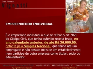 Dep. Federal

V ig n a t t i

   EMPREENDEDOR INDIVIDUAL


   É o empresário individual a que se refere o art. 966
   do Código Civil, que tenha auferido receita bruta, no
   ano-calendário anterior, de até R$ 36.000,00,
   optante pelo Simples Nacional, que tenha até um
   empregado e não possua mais de um estabelecimento
   nem participe de outra empresa como titular, sócio ou
   administrador.

Deputado Federal Cláudio Vignatti (PT-SC)   Anexo III – Gab. 473   CEP: 70.160-900 Brasília – DF   Fone: (61) 215.5473

           dep.vignatti@camara.gov.br                                            www.vignatti.com.br
 