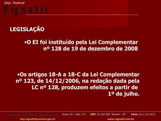 Dep. Federal

V ig n a t t i
   LEGISLAÇÃO

               •O EI foi instituído pela Lei Complementar
                      nº 128 de 19 de dezembro de 2008



        •Os artigos 18-A a 18-C da Lei Complementar
        nº 123, de 14/12/2006, na redação dada pela
             LC nº 128, produzem efeitos a partir de
                                         1º de julho.


Deputado Federal Cláudio Vignatti (PT-SC)   Anexo III – Gab. 473   CEP: 70.160-900 Brasília – DF   Fone: (61) 215.5473

           dep.vignatti@camara.gov.br                                            www.vignatti.com.br
 