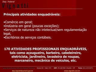 Dep. Federal

V ig n a t t i
 Principais atividades enquadráveis:

 •Comércio em geral;
 •Indústria em geral (poucas exceções);
 •Serviços de natureza não intelectual/sem regulamentação
 legal,
 •Escritórios de serviços contábeis.


 170 ATIVIDADES PROFISSIONAIS ENQUADRÁVEIS,
    tais como açougueiro, barbeiro, cabeleireiro,
     eletricista, jardineiro, lavadeira de roupas,
       marceneiro, mecânico de veículos, etc.

Deputado Federal Cláudio Vignatti (PT-SC)   Anexo III – Gab. 473   CEP: 70.160-900 Brasília – DF   Fone: (61) 215.5473

           dep.vignatti@camara.gov.br                                            www.vignatti.com.br
 