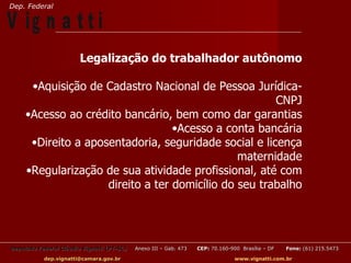 Dep. Federal

V ig n a t t i
                        Legalização do trabalhador autônomo

      •Aquisição de Cadastro Nacional de Pessoa Jurídica-
                                                       CNPJ
     •Acesso ao crédito bancário, bem como dar garantias
                                   •Acesso a conta bancária
      •Direito a aposentadoria, seguridade social e licença
                                                maternidade
     •Regularização de sua atividade profissional, até com
                     direito a ter domicílio do seu trabalho




Deputado Federal Cláudio Vignatti (PT-SC)   Anexo III – Gab. 473   CEP: 70.160-900 Brasília – DF   Fone: (61) 215.5473

           dep.vignatti@camara.gov.br                                            www.vignatti.com.br
 