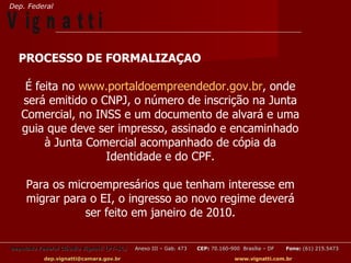 Dep. Federal

V ig n a t t i
  PROCESSO DE FORMALIZAÇAO

    É feita no www.portaldoempreendedor.gov.br, onde
   será emitido o CNPJ, o número de inscrição na Junta
   Comercial, no INSS e um documento de alvará e uma
   guia que deve ser impresso, assinado e encaminhado
        à Junta Comercial acompanhado de cópia da
                   Identidade e do CPF.

     Para os microempresários que tenham interesse em
     migrar para o EI, o ingresso ao novo regime deverá
                ser feito em janeiro de 2010.

Deputado Federal Cláudio Vignatti (PT-SC)   Anexo III – Gab. 473   CEP: 70.160-900 Brasília – DF   Fone: (61) 215.5473

           dep.vignatti@camara.gov.br                                            www.vignatti.com.br
 