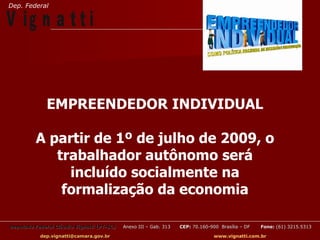 Dep. Federal

V ig n a t t i


              EMPREENDEDOR INDIVIDUAL

          A partir de 1º de julho de 2009, o
             trabalhador autônomo será
               incluído socialmente na
              formalização da economia

Deputado Federal Cláudio Vignatti (PT-SC)   Anexo III – Gab. 313   CEP: 70.160-900 Brasília – DF   Fone: (61) 3215.5313

           dep.vignatti@camara.gov.br                                            www.vignatti.com.br
 