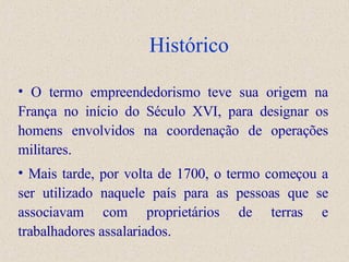 Histórico O termo empreendedorismo teve sua origem na França no início do Século XVI, para designar os homens envolvidos na coordenação de operações militares. Mais tarde, por volta de 1700, o termo começou a ser utilizado naquele país para as pessoas que se associavam com proprietários de terras e trabalhadores assalariados.  