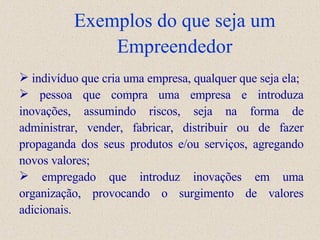 Exemplos do que seja um Empreendedor indivíduo que cria uma empresa, qualquer que seja ela; pessoa que compra uma empresa e introduz a  inovações, assumindo riscos, seja na forma de administrar, vender, fabricar, distribuir ou de fazer propaganda dos seus produtos e/ou serviços, agregando novos valores; empregado que introduz inovações em uma organização, provocando o surgimento de valores adicionais.  