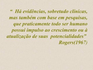 “  Há evidências, sobretudo clínicas, mas também com base em pesquisas, que praticamente todo ser humano possui impulso ao crescimento ou à atualização de suas  potencialidades”  Rogers(1967 ) 