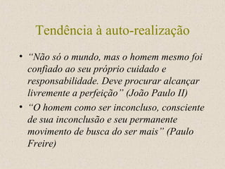 Tendência à auto-realização “ Não só o mundo, mas o homem mesmo foi confiado ao seu próprio cuidado e responsabilidade. Deve procurar alcançar livremente a perfeição” (João Paulo II) “ O homem como ser inconcluso, consciente de sua inconclusão e seu permanente movimento de busca do ser mais” (Paulo Freire) 