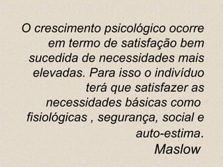 O crescimento psicológico ocorre em termo de satisfação bem sucedida de necessidades mais elevadas. Para isso o indivíduo terá que satisfazer as necessidades básicas como  fisiológicas , segurança, social e auto-estima . Maslow  
