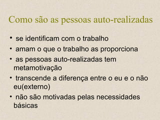 Como são as pessoas auto-realizadas se identificam com o trabalho amam o que o trabalho as proporciona as pessoas auto-realizadas tem metamotivação transcende a diferença entre o eu e o não eu(externo) não são motivadas pelas necessidades básicas 