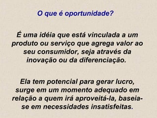 O que é oportunidade?  É uma idéia que está vinculada a um produto ou serviço que agrega valor ao seu consumidor, seja através da inovação ou da diferenciação.  Ela tem potencial para gerar lucro, surge em um momento adequado em relação a quem irá aproveitá-la, baseia-se em necessidades insatisfeitas . 