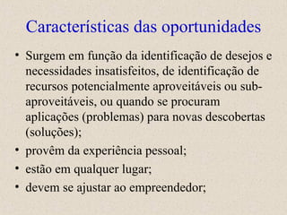 Características das oportunidades Surgem em função da identificação de desejos e necessidades insatisfeitos, de identificação de recursos potencialmente aproveitáveis ou sub-aproveitáveis, ou quando se procuram aplicações (problemas) para novas descobertas (soluções); provêm da experiência pessoal; estão em qualquer lugar; devem se ajustar ao empreendedor; 