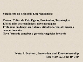 Surgimento da Economia Empreendedora: Causas: Culturais, Psicológicas, Econômicas,   Tecnológicas Efeitos além dos econômicos: novo paradigma Profundas mudanças em valores, atitudes, formas de pensar e  comportamentos Nova forma de conceber e gerenciar negócios Inovação Fonte: P. Drucker   ,  Innovation  and  Entrepreneurship Rose Mary A. Lopes IP-USP 
