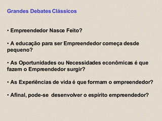 Grandes Debates Clássicos •  Empreendedor Nasce Feito? •  A educação para ser   Empreendedor começa desde pequeno?  •  As Oportunidades ou Necessidades econômicas é que fazem o Empreendedor surgir? •  As Experiências de vida é que formam o empreendedor? •  Afinal, pode-se  desenvolver o espírito empreendedor? 