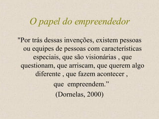 O papel do empreendedor "Por trás dessas invenções, existem pessoas ou equipes de pessoas com características especiais, que são visionárias , que questionam, que arriscam, que querem algo diferente , que fazem acontecer ,  que  empreendem.”  (Dornelas, 2000) 