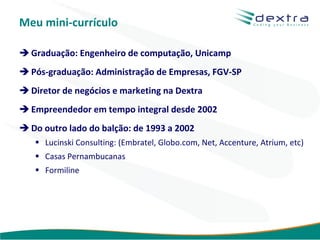 Meu mini-currículo

 Graduação: Engenheiro de computação, Unicamp
 Pós-graduação: Administração de Empresas, FGV-SP
 Diretor de negócios e marketing na Dextra
 Empreendedor em tempo integral desde 2002
 Do outro lado do balção: de 1993 a 2002
    Lucinski Consulting: (Embratel, Globo.com, Net, Accenture, Atrium, etc)
    Casas Pernambucanas
    Formiline




                                                       www.dextra.com.br
 