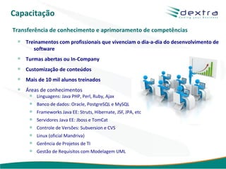 Capacitação
Transferência de conhecimento e aprimoramento de competências
    Treinamentos com profissionais que vivenciam o dia-a-dia do desenvolvimento de
       software
    Turmas abertas ou In-Company
    Customização de conteúdos
    Mais de 10 mil alunos treinados
    Áreas de conhecimentos
        Linguagens: Java PHP, Perl, Ruby, Ajax
        Banco de dados: Oracle, PostgreSQL e MySQL
        Frameworks Java EE: Struts, Hibernate, JSF, JPA, etc
        Servidores Java EE: Jboss e TomCat
        Controle de Versões: Subversion e CVS
        Linux (oficial Mandriva)
        Gerência de Projetos de TI
        Gestão de Requisitos com Modelagem UML

                                                               www.dextra.com.br
 