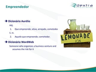 Empreendedor


 Dicionário Aurélio
   Adj.
    1.     Que empreende; ativo, arrojado, cometedor.
   S. m.
    2.     Aquele que empreende; cometedor.

 Dicionário WordWeb
   Someone who organizes a business venture and
     assumes the risk for it




                                                        www.dextra.com.br
 