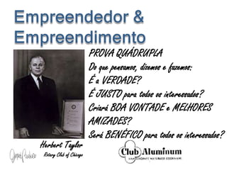 PROVA QUÁDRUPLA
Do que pensamos, dizemos e fazemos:
É a VERDADE?
É JUSTO para todos os interessados?
Criará BOA VONTADE e MELHORES
AMIZADES?
Será BENÉFICO para todos os interessados?
Herbert Taylor
Rotary Club of Chicago
 
