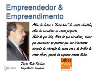 Além de deter o "know-how" de nossa atividade;
além de acreditar na nossa proposta.
Mais do que isto, Mais do que acreditar, temos
que convencer as pessoas que nos interessam
através da vibração de nossa voz e do brilho do
nosso olhar, quando da expomos nossas ideias.
Tácito Melo Barbosa
Rotary Club RJ - Sernambetiba
 