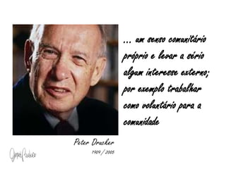 ... um senso comunitário próprio e levar a sério algum interesse externo; por exemplo trabalhar como voluntário para a comunidadePeter Drucker1909 / 2005