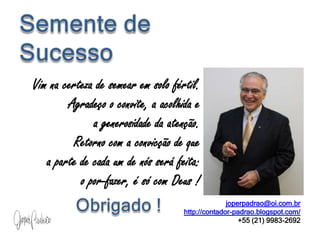 Semente de SucessoVim na certeza de semear em solo fértil. Agradeço o convite, a acolhida e                                    a generosidade da atenção.                                               Retorno com a convicção de que                      a parte de cada um de nós será feita:     o por-fazer, é só com Deus !   Obrigado !joperpadrao@oi.com.brhttp://contador-padrao.blogspot.com/+55 (21) 9983-2692