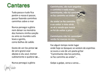 CantaresCaminhante, são tuas pegadas o caminho e nada mais; caminhante, não há caminho, se faz caminho ao andar Ao andar se faz caminho e ao voltar a vista atrás se vê a senda que nunca se há de voltar a pisar Caminhante não há caminho senão há marcas no mar... Faz algum tempo neste lugar onde hoje os bosques se vestem de espinhos se ouviu a voz de um poeta gritar "Caminhante não há caminho, se faz caminho ao andar"... Golpe a golpe, verso a verso... Tudo passa e tudo fica porém o nosso é passar, passar fazendo caminhos caminhos sobre o mar Nunca persegui a glória nem deixar na memória dos homens minha canção eu amo os mundos sutis leves e gentis, como bolhas de sabão Gosto de ver-los pintar-sede sol e graná voar abaixo o céu azul, tremer subitamente e quebrar-se... Nunca persegui a glória 
