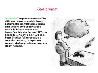 Sua origem... O conceito   &quot;empreendedorismo&quot; foi utilizado pelo economista Joseph Schumpeter em 1950 como sendo uma pessoa com criatividade e capaz de fazer sucesso com inovações. Mais tarde, em 1967 com Kenneth E. Knight e em 1970 com Peter Drucker foi introduzido o conceito de risco, uma pessoa empreendedora precisa arriscar em algum negócio. 
