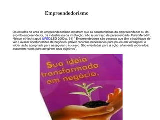Empreendedores são pessoas que têm a habilidade de ver e avaliar oportunidades de negócios; prover recursos necessários para pô-los em vantagens; e iniciar ação apropriada para assegurar o sucesso. São orientadas para a ação, altamente motivados; assumem riscos para atingirem seus objetivos”. 