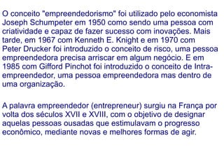 Empreendedorismo É o principal fator promotor do desenvolvimento econômico e social de um país. Identificar oportunidades, agarrá-las e buscar os recursos para transformá-las em negócio lucrativo. Esse é o papel do empreendedor aquele indivíduo que detém uma forma especial, inovadora, de se dedicar às atividades de organização, administração, execução; principalmente na geração de riquezas, na transformação de conhecimentos e bens em novos produtos – mercadorias ou serviços; gerando um novo método com o seu próprio conhecimento. 