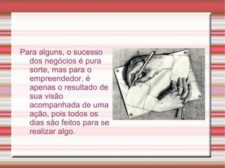 Empreendedor  é o termo utilizado para qualificar, ou especificar, principalmente, aquele indivíduo que detém uma forma especial, inovadora, de se dedicar às  atividades  de organização, administração, execução; principalmente na geração de riquezas, na transformação de conhecimentos e bens em novos produtos – mercadorias ou serviços; gerando um novo método com o seu próprio conhecimento. É o profissional inovador que modifica, com sua forma de agir, qualquer área do conhecimento humano. Também é utilizado – no cenário econômico – para designar o fundador de uma empresa ou entidade, aquele que constroi tudo a duras custas, criando o que ainda não existia. 