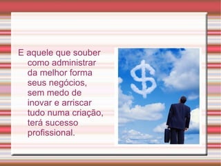 Empreendedor é o termo utilizado para qualificar, ou especificar, principalmente, aquele indivíduo que detém uma forma especial, inovadora, de se dedicar às atividades de organização, administração, execução; principalmente na geração de riquezas, na transformação de conhecimentos e bens em novos produtos – mercadorias ou serviços; gerando um novo método com o seu próprio conhecimento. É o profissional inovador que modifica, com sua forma de agir, qualquer área do conhecimento humano. Também é utilizado – no cenário econômico – para designar o fundador de uma empresa ou entidade, aquele que constroi tudo a duras custas, criando o que ainda não existia. 