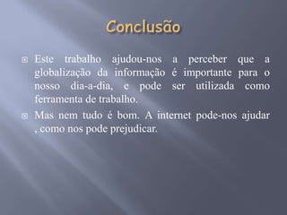    Este trabalho ajudou-nos a perceber que a
    globalização da informação é importante para o
    nosso dia-a-dia, e pode ser utilizada como
    ferramenta de trabalho.
   Mas nem tudo é bom. A internet pode-nos ajudar
    , como nos pode prejudicar.
 