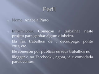 o   Nome: Anabela Pinto

o   Informações: Começou a trabalhar neste
    projeto para ganhar algum dinheiro.
    Ela faz trabalhos de : decoupage, ponto
    cruz, etc.
    Ele começou por publicar os seus trabalhos no
    Blogger e no Facebook , agora, já é convidada
    para eventos.
 