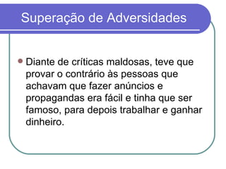 Superação de Adversidades Diante de críticas maldosas, teve que provar o contrário às pessoas que achavam que fazer anúncios e  propagandas era fácil e tinha que ser famoso, para depois trabalhar e ganhar dinheiro. 