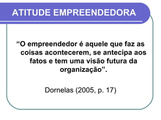 ATITUDE EMPREENDEDORA “ O empreendedor é aquele que faz as coisas acontecerem, se antecipa aos fatos e tem uma visão futura da organização”. Dornelas (2005, p. 17) 