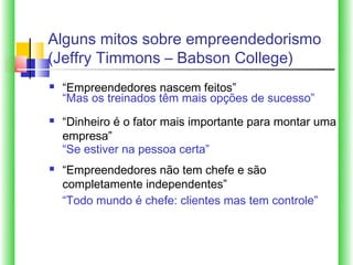 Alguns mitos sobre empreendedorismo
(Jeffry Timmons – Babson College)
   “Empreendedores nascem feitos”
    “Mas os treinados têm mais opções de sucesso”
   “Dinheiro é o fator mais importante para montar uma
    empresa”
    “Se estiver na pessoa certa”
   “Empreendedores não tem chefe e são
    completamente independentes”
    “Todo mundo é chefe: clientes mas tem controle”
 