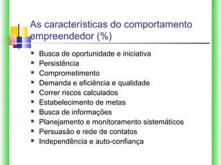 As características do comportamento
empreendedor (%)
   Busca de oportunidade e iniciativa
   Persistência
   Comprometimento
   Demanda e eficiência e qualidade
   Correr riscos calculados
   Estabelecimento de metas
   Busca de informações
   Planejamento e monitoramento sistemáticos
   Persuasão e rede de contatos
   Independência e auto-confiança
 