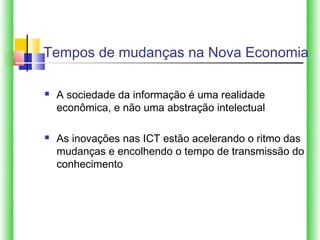 Tempos de mudanças na Nova Economia

   A sociedade da informação é uma realidade
    econômica, e não uma abstração intelectual

   As inovações nas ICT estão acelerando o ritmo das
    mudanças e encolhendo o tempo de transmissão do
    conhecimento
 