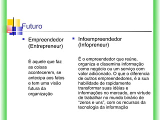 Futuro
   Empreendedor            Infoempreendedor
    (Entrepreneur)           (Infopreneur)

                             É o empreendedor que reúne,
    É aquele que faz
                             organiza e dissemina informação
    as coisas                como negócio ou um serviço com
    acontecerem, se          valor adicionado. O que o diferencia
    antecipa aos fatos       de outros empreendedores, é a sua
    e tem uma visão          habilidade de rapidamente
    futura da                transformar suas idéias e
    organização              informações no mercado, em virtude
                             de trabalhar no mundo binário de
                             “zeros e uns”, com os recursos da
                             tecnologia da informação
 