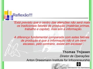 Reflexão!!!
“Está previsto que o centro das atenções não será mais
  os tradicionais fatores de produção (matérias primas,
        trabalho e capital), mas sim a informação.

A diferença fundamental comparada com estes fatores
     de produção é que a informação não é um bem
       escasso, pelo contrário, existe em excesso”.

                                  Thomas Thijssen
                               Diretor de Operações
         Anton Dreesmann Institute for Infopreneurship
 
