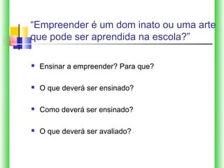 “Empreender é um dom inato ou uma arte
que pode ser aprendida na escola?”

   Ensinar a empreender? Para que?

   O que deverá ser ensinado?

   Como deverá ser ensinado?

   O que deverá ser avaliado?
 