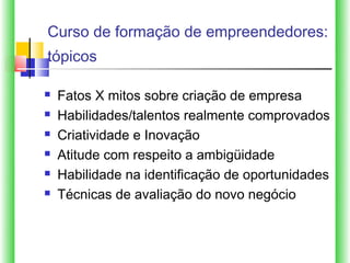 Curso de formação de empreendedores:
tópicos

   Fatos X mitos sobre criação de empresa
   Habilidades/talentos realmente comprovados
   Criatividade e Inovação
   Atitude com respeito a ambigüidade
   Habilidade na identificação de oportunidades
   Técnicas de avaliação do novo negócio
 
