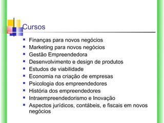 Cursos
   Finanças para novos negócios
   Marketing para novos negócios
   Gestão Empreendedora
   Desenvolvimento e design de produtos
   Estudos de viabilidade
   Economia na criação de empresas
   Psicologia dos empreendedores
   História dos empreendedores
   Intraempreendedorismo e Inovação
   Aspectos jurídicos, contábeis, e fiscais em novos
    negócios
 