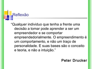 Reflexão

“Qualquer individuo que tenha a frente uma
  decisão a tomar pode aprender a ser um
  empreendedor e se comportar
  empreendedorialmente. O empreendimento é
  um comportamento, e não um traço de
  personalidade. E suas bases são o conceito
  e teoria, e não a intuição.”

                             Peter Drucker
 