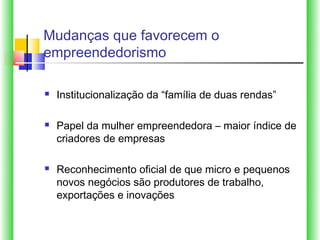 Mudanças que favorecem o
empreendedorismo

   Institucionalização da “família de duas rendas”

   Papel da mulher empreendedora – maior índice de
    criadores de empresas

   Reconhecimento oficial de que micro e pequenos
    novos negócios são produtores de trabalho,
    exportações e inovações
 