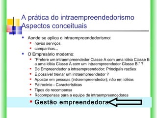 A prática do intraempreendedorismo
Aspectos conceituais
   Aonde se aplica o intraempreendedorismo:
       novos serviços
       campanhas...
   O Empresário moderno:
       “Prefere um intraempreendedor Classe A com uma idéia Classe B
        a uma idéia Classe A com um intraempreendedor Classe B.” ?
       De Empreendedor a intraempreendedor: Principais razões
       É possível treinar um intraempreendedor ?
       Apostar em pessoas (intraempreendedor); não em idéias
       Patrocínio ‑ Características
       Tipos de recompensa
       Recompensas para a equipe de intraempreendedores
       Gestão empreendedora
 