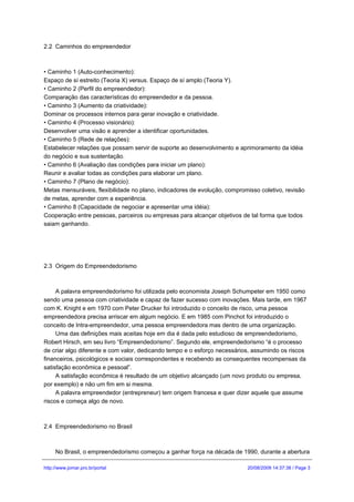2.2 Caminhos do empreendedor



•Caminho 1 (Auto-conhecimento):
Espaço de sí estreito (Teoria X) versus. Espaço de sí amplo (Teoria Y).
•Caminho 2 (Perfil do empreendedor):
Comparação das características do empreendedor e da pessoa.
•Caminho 3 (Aumento da criatividade):
Dominar os processos internos para gerar inovação e criatividade.
•Caminho 4 (Processo visionário):
Desenvolver uma visão e aprender a identificar oportunidades.
•Caminho 5 (Rede de relações):
Estabelecer relações que possam servir de suporte ao desenvolvimento e aprimoramento da idéia
do negócio e sua sustentação.
•Caminho 6 (Avaliação das condições para iniciar um plano):
Reunir e avaliar todas as condições para elaborar um plano.
•Caminho 7 (Plano de negócio):
Metas mensuráveis, flexibilidade no plano, indicadores de evolução, compromisso coletivo, revisão
de metas, aprender com a experiência.
•Caminho 8 (Capacidade de negociar e apresentar uma idéia):
Cooperação entre pessoas, parceiros ou empresas para alcançar objetivos de tal forma que todos
saiam ganhando.




2.3 Origem do Empreendedorismo



     A palavra empreendedorismo foi utilizada pelo economista Joseph Schumpeter em 1950 como
sendo uma pessoa com criatividade e capaz de fazer sucesso com inovações. Mais tarde, em 1967
com K. Knight e em 1970 com Peter Drucker foi introduzido o conceito de risco, uma pessoa
empreendedora precisa arriscar em algum negócio. E em 1985 com Pinchot foi introduzido o
conceito de Intra-empreendedor, uma pessoa empreendedora mas dentro de uma organização.
     Uma das definições mais aceitas hoje em dia é dada pelo estudioso de empreendedorismo,
Robert Hirsch, em seu livro “Empreendedorismo”. Segundo ele, empreendedorismo “é o processo
de criar algo diferente e com valor, dedicando tempo e o esforço necessários, assumindo os riscos
financeiros, psicológicos e sociais correspondentes e recebendo as consequentes recompensas da
satisfação econômica e pessoal”.
     A satisfação econômica é resultado de um objetivo alcançado (um novo produto ou empresa,
por exemplo) e não um fim em si mesma.
     A palavra empreendedor (entrepreneur) tem origem francesa e quer dizer aquele que assume
riscos e começa algo de novo.



2.4 Empreendedorismo no Brasil



     No Brasil, o empreendedorismo começou a ganhar força na década de 1990, durante a abertura

http://www.jomar.pro.br/portal                                             20/08/2009 14:37:38 / Page 3
 